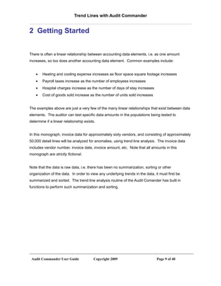 Trend Lines with Audit Commander


2 Getting Started


There is often a linear relationship between accounting data elements, i.e. as one amount
increases, so too does another accounting data element. Common examples include:


    •   Heating and cooling expense increases as floor space square footage increases
    •   Payroll taxes increase as the number of employees increases
    •   Hospital charges increase as the number of days of stay increases
    •   Cost of goods sold increase as the number of units sold increases


The examples above are just a very few of the many linear relationships that exist between data
elements. The auditor can test specific data amounts in the populations being tested to
determine if a linear relationship exists.


In this monograph, invoice data for approximately sixty vendors, and consisting of approximately
50,000 detail lines will be analyzed for anomalies, using trend line analysis. The invoice data
includes vendor number, invoice date, invoice amount, etc. Note that all amounts in this
monograph are strictly fictional.


Note that the data is raw data, i.e. there has been no summarization, sorting or other
organization of the data. In order to view any underlying trends in the data, it must first be
summarized and sorted. The trend line analysis routine of the Audit Comander has built in
functions to perform such summarization and sorting.




 Audit Commander User Guide              Copyright 2009                        Page 9 of 40
 