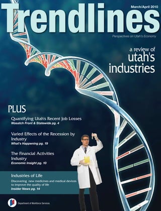 March/April 2010




                                                Perspectives on Utah’s Economy



                                                           a review of
                                                    utah's
                                                industries

PLUS
Quantifying Utah's Recent Job Losses
Wasatch Front & Statewide pg. 4


Varied Effects of the Recession by
Industry
What's Happening pg. 19


The Financial Activities
Industry
Economic Insight pg. 10



Industries of Life
Discovering new medicines and medical devices
to improve the quality of life
Insider News pg. 14



    Department of Workforce Services
 