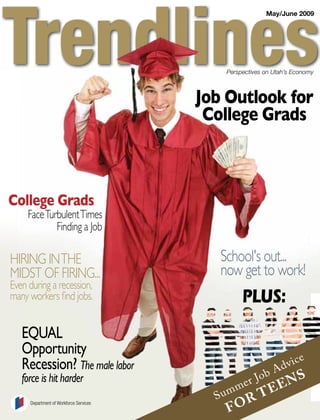 May/June 2009




                                            Perspectives on Utah’s Economy



                                        Job Outlook for
                                         College Grads



College Grads
     Face Turbulent Times
             Finding a Job

                                           School's out...
Hiring in THe
                                           now get to work!
MidST oF Firing...
even during a recession,
                                                 PLUS:
many workers find jobs.


   EQUAL
   Opportunity                                                             e
                                                                       c
                                                                   dvi
   Recession? The male labor                                   A
                                                           b
                                                                 ns
                                                      r Jo
   force is hit harder
                                                 me            e
                                                     Te
                                          S um     r
                                            fo
     Department of Workforce Services
 