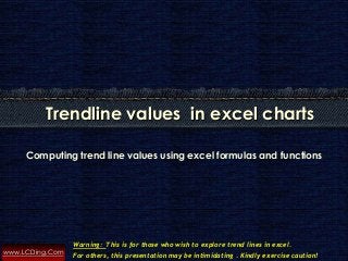 www.LCDing.Com
Computing trend line values using excel formulas and functions
Trendline values in excel charts
Warning: This is for those who wish to explore trend lines in excel.
For others, this presentation may be intimidating . Kindly exercise caution!
 