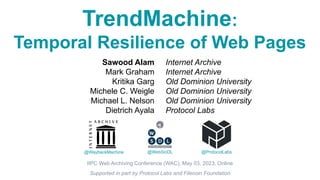 TrendMachine:
Temporal Resilience of Web Pages
@WaybackMachine
IIPC Web Archiving Conference (WAC), May 03, 2023, Online
Sawood Alam
Mark Graham
Kritika Garg
Michele C. Weigle
Michael L. Nelson
Dietrich Ayala
Internet Archive
Internet Archive
Old Dominion University
Old Dominion University
Old Dominion University
Protocol Labs
@WebSciDL @ProtocolLabs
Supported in part by Protocol Labs and Filecoin Foundation
 