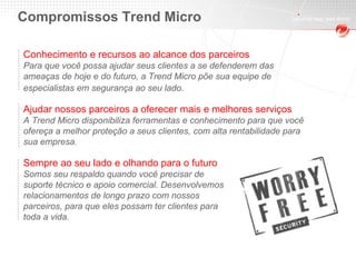 Compromissos Trend Micro Conhecimento e recursos ao alcance dos parceiros Para que você possa ajudar seus clientes a se defenderem das ameaças de hoje e do futuro, a Trend Micro põe sua equipe de  especialistas em segurança ao seu lado . Ajudar nossos parceiros a oferecer mais e melhores serviços A Trend Micro disponibiliza ferramentas e conhecimento para que você ofereça a melhor proteção a seus clientes, com alta rentabilidade para sua empresa. Sempre ao seu lado e olhando para o futuro Somos seu respaldo quando você precisar de suporte técnico e apoio comercial. Desenvolvemos relacionamentos de longo prazo com nossos parceiros, para que eles possam ter clientes para toda a vida. 
