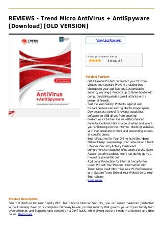 REVIEWS - Trend Micro AntiVirus + AntiSpyware
[Download] [OLD VERSION]
ViewUserReviews
Average Customer Rating
3.9 out of 5
Product Feature
Get Essential Protection:Protect your PC fromq
viruses and spyware.Prevent unauthorized
changes to your applications;Customizable
security warnings; Protects up to three household
computers;Safeguards against attacks with a
personal firewall.
Surf the Web Safely: Protects against webq
threats;Secure web surfing;Blocks image spam;
Device access control (prevents suspicious
software on USB drives from opening)
Protect Your Children Online with Enhancedq
Parental Controls;Take charge of when and where
your children go on the Internet, blocking websites
with inappropriate content and preventing access
at specific times.
Smart Features for Your Online Activities Homeq
Network Map: see/manage your network and block
intruders Security Activity Dashboard:
comprehensive snapshot of network activity State
Aware: security updates won't run during games,
movies or presentations
Additional Protection for Internet Security Proq
users: Protect Your Personal Information with
Trend Micro Vault Maximize Your PC Performance
with System Tuner Extend Your Protection to Your
Smartphone
Read moreq
Product Description
Smart Protection for Your Family With Trend Micro Internet Security, you can enjoy maximum protection
without slowing down your computer. Get easy-to-use, proven security that guards you and your family from
cybercriminals and inappropriate content on a 24x7 basis, while giving you the freedom to browse and shop
online. Read more
 