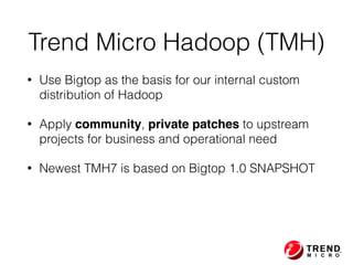 • Use Bigtop as the basis for our internal custom
distribution of Hadoop
• Apply community, private patches to upstream
projects for business and operational need
• Newest TMH7 is based on Bigtop 1.0 SNAPSHOT
Trend Micro Hadoop (TMH)
 