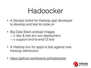 • A Devops toolkit for Hadoop app developer  
to develop and test its code on
• Big Data Stack preload images 
—> dev & test env w/o deployment 
—> support end-to-end CI test
• A Hadoop env for apps to test against new  
Hadoop distribution
• https://github.com/evans-ye/hadoocker
Hadoocker
 
