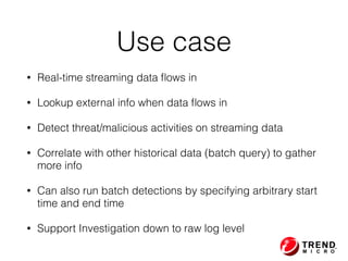 Use case
• Real-time streaming data ﬂows in
• Lookup external info when data ﬂows in
• Detect threat/malicious activities on streaming data
• Correlate with other historical data (batch query) to gather
more info
• Can also run batch detections by specifying arbitrary start
time and end time
• Support Investigation down to raw log level
 