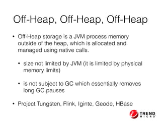 • Off-Heap storage is a JVM process memory
outside of the heap, which is allocated and
managed using native calls.
• size not limited by JVM (it is limited by physical
memory limits)
• is not subject to GC which essentially removes
long GC pauses
• Project Tungsten, Flink, Iginte, Geode, HBase
Off-Heap, Off-Heap, Off-Heap
 
