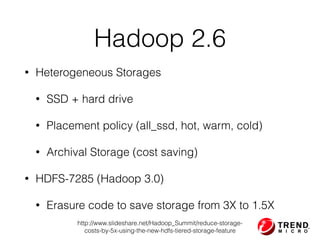 Hadoop 2.6
• Heterogeneous Storages
• SSD + hard drive
• Placement policy (all_ssd, hot, warm, cold)
• Archival Storage (cost saving)
• HDFS-7285 (Hadoop 3.0)
• Erasure code to save storage from 3X to 1.5X
http://www.slideshare.net/Hadoop_Summit/reduce-storage-
costs-by-5x-using-the-new-hdfs-tiered-storage-feature
 