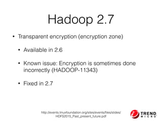 Hadoop 2.7
• Transparent encryption (encryption zone)
• Available in 2.6
• Known issue: Encryption is sometimes done
incorrectly (HADOOP-11343)
• Fixed in 2.7
http://events.linuxfoundation.org/sites/events/ﬁles/slides/
HDFS2015_Past_present_future.pdf
 