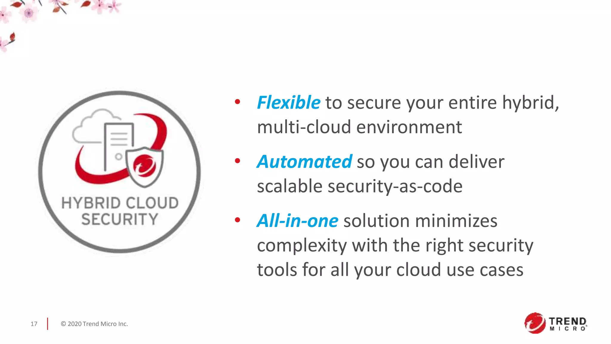 © 2020 Trend Micro Inc.17
• Flexible to secure your entire hybrid,
multi-cloud environment
• Automated so you can deliver
scalable security-as-code
• All-in-one solution minimizes
complexity with the right security
tools for all your cloud use cases
 