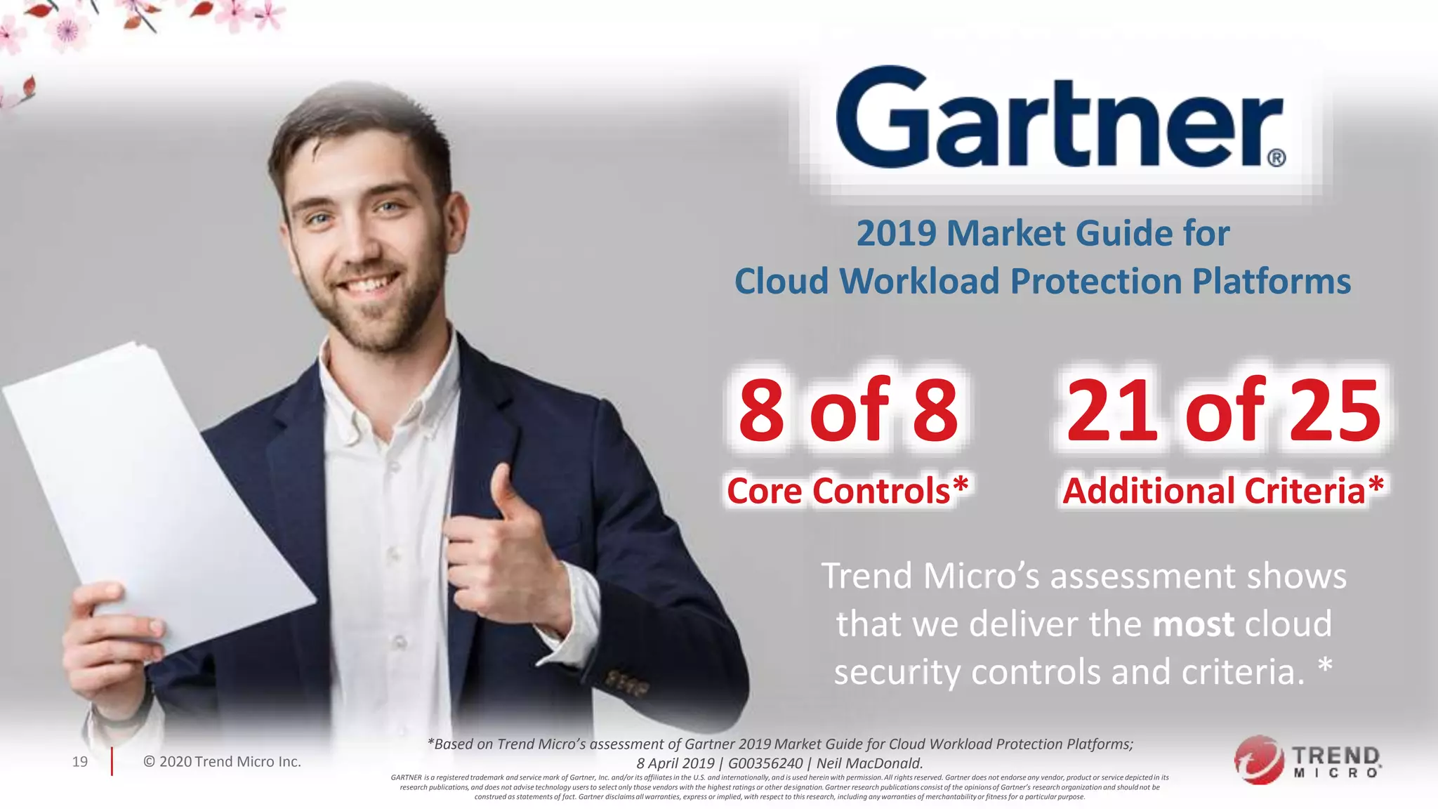 © 2020 Trend Micro Inc.19
8 of 8
Core Controls*
2019 Market Guide for
Cloud Workload Protection Platforms
Trend Micro’s assessment shows
that we deliver the most cloud
security controls and criteria. *
21 of 25
Additional Criteria*
*Based on Trend Micro’s assessment of Gartner 2019 Market Guide for Cloud Workload Protection Platforms;
8 April 2019 | G00356240 | Neil MacDonald.
GARTNER is a registered trademark and service mark of Gartner, Inc. and/or its affiliates in the U.S. and internationally,and is used herein with permission.All rights reserved. Gartner does not endorse any vendor, product or service depictedin its
research publications,and does not advise technology users to select only those vendors with the highest ratings or other designation.Gartner research publicationsconsist of the opinionsof Gartner’s research organization and shouldnot be
construed as statements of fact. Gartner disclaimsall warranties, express or implied,with respect to this research, including anywarranties of merchantabilityor fitness for a particularpurpose.
 