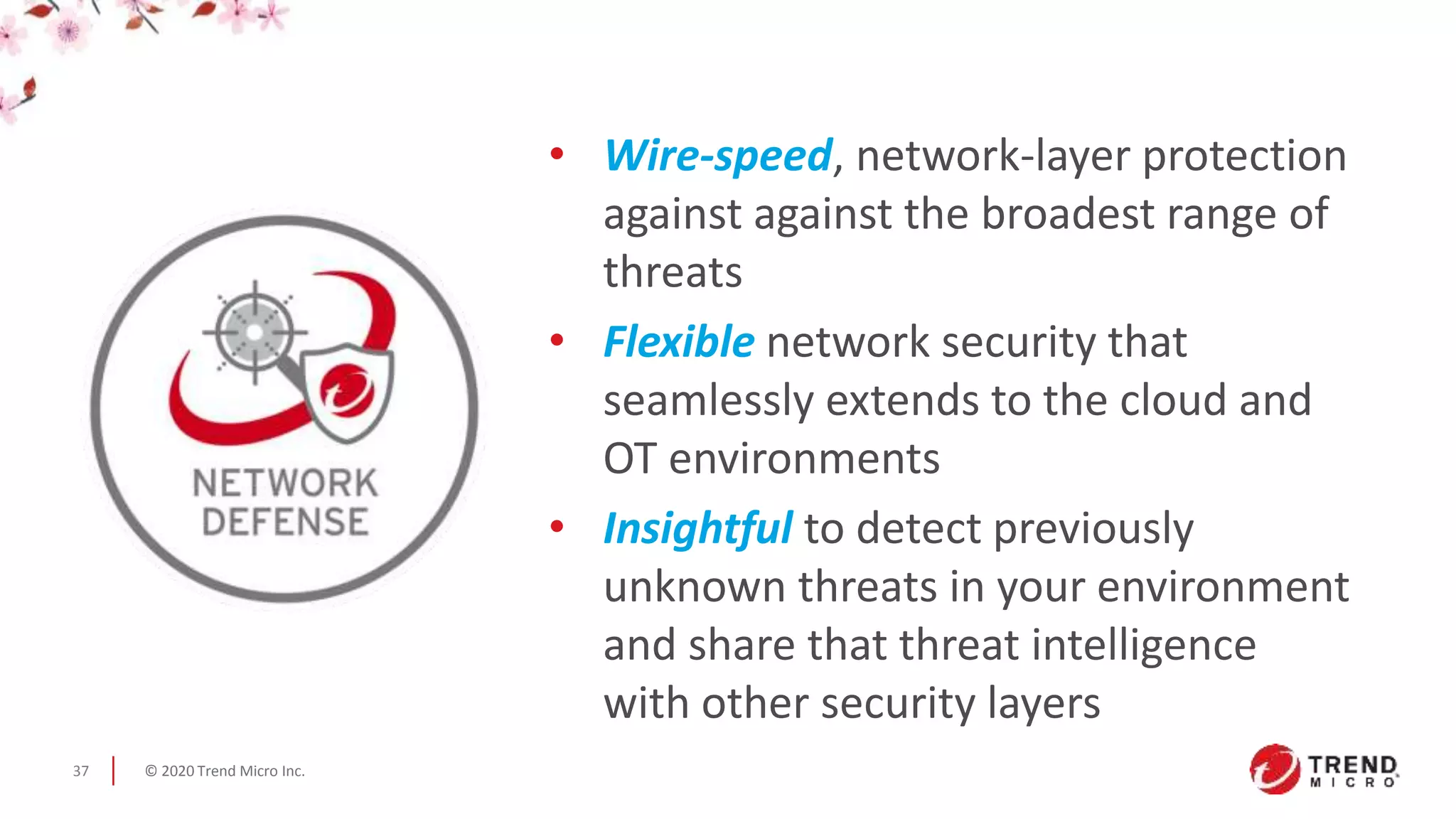 © 2020 Trend Micro Inc.37
• Wire-speed, network-layer protection
against against the broadest range of
threats
• Flexible network security that
seamlessly extends to the cloud and
OT environments
• Insightful to detect previously
unknown threats in your environment
and share that threat intelligence
with other security layers
 