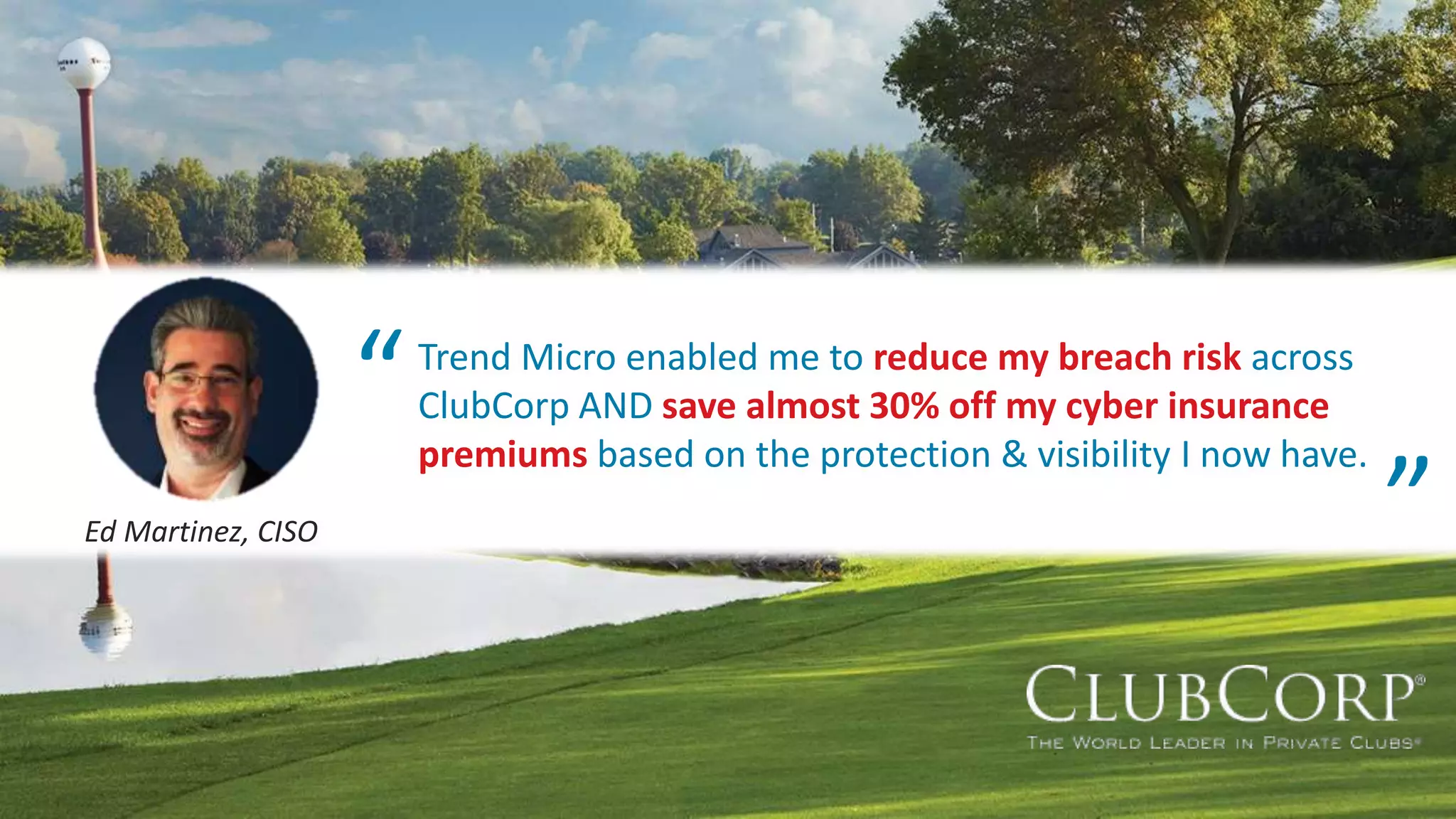 © 2020 Trend Micro Inc.50 Quotes need to be finalized
Trend Micro enabled me to reduce my breach risk across
ClubCorp AND save almost 30% off my cyber insurance
premiums based on the protection & visibility I now have.
Ed Martinez, CISO
“ “
 