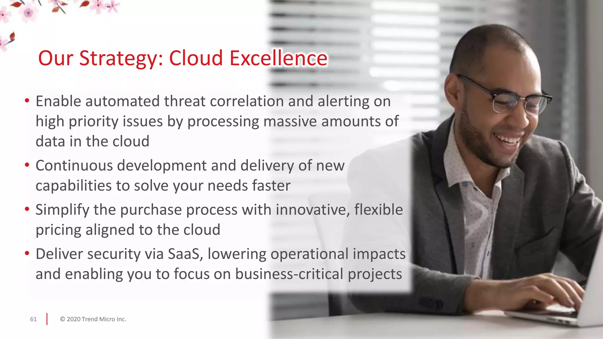 © 2020 Trend Micro Inc.61
• Enable automated threat correlation and alerting on
high priority issues by processing massive amounts of
data in the cloud
• Continuous development and delivery of new
capabilities to solve your needs faster
• Simplify the purchase process with innovative, flexible
pricing aligned to the cloud
• Deliver security via SaaS, lowering operational impacts
and enabling you to focus on business-critical projects
Our Strategy: Cloud Excellence
 
