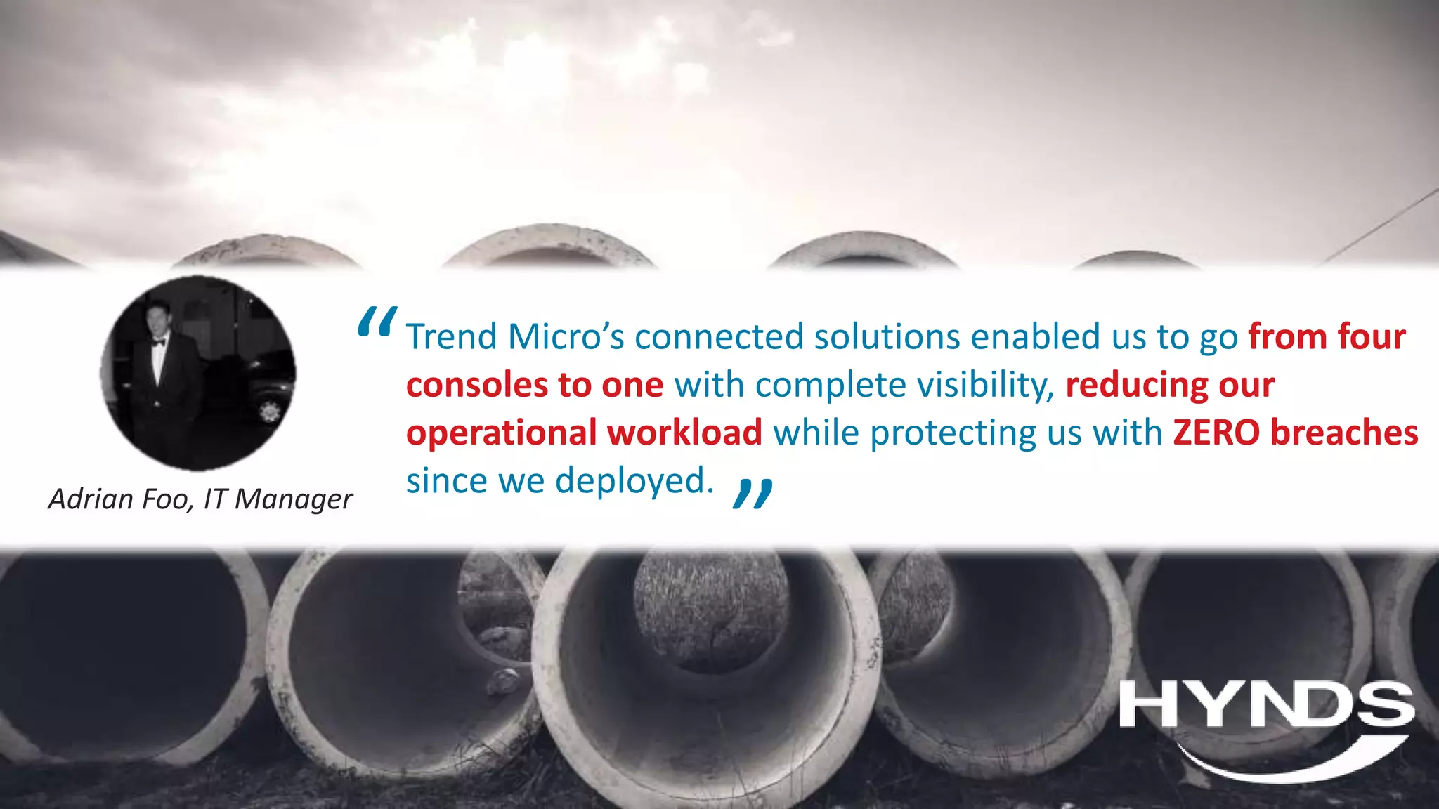 © 2020 Trend Micro Inc.62
Trend Micro’s connected solutions enabled us to go from four
consoles to one with complete visibility, reducing our
operational workload while protecting us with ZERO breaches
since we deployed.Adrian Foo, IT Manager
“ “
 