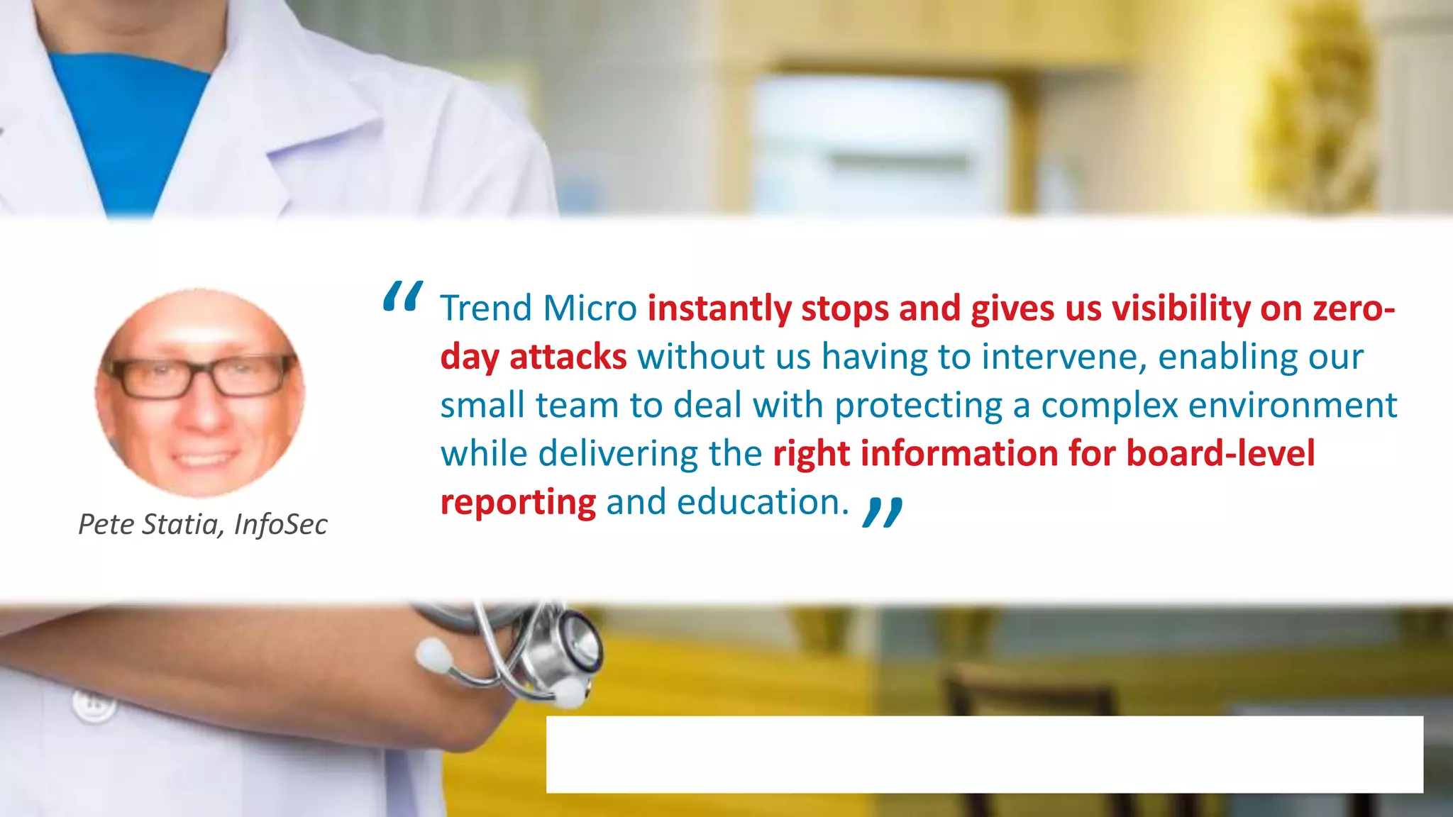 © 2020 Trend Micro Inc.7
Trend Micro instantly stops and gives us visibility on zero-
day attacks without us having to intervene, enabling our
small team to deal with protecting a complex environment
while delivering the right information for board-level
reporting and education.Pete Statia, InfoSec
“
“
 