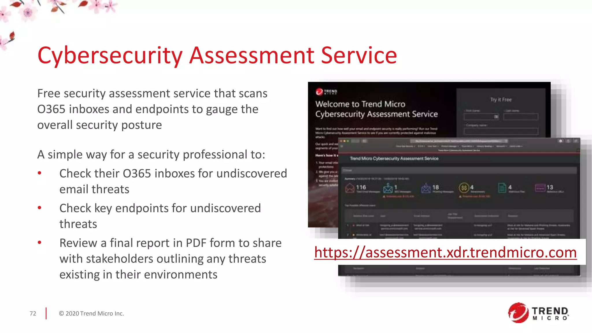 © 2020 Trend Micro Inc.72
Free security assessment service that scans
O365 inboxes and endpoints to gauge the
overall security posture
A simple way for a security professional to:
• Check their O365 inboxes for undiscovered
email threats
• Check key endpoints for undiscovered
threats
• Review a final report in PDF form to share
with stakeholders outlining any threats
existing in their environments
Cybersecurity Assessment Service
https://assessment.xdr.trendmicro.com
 