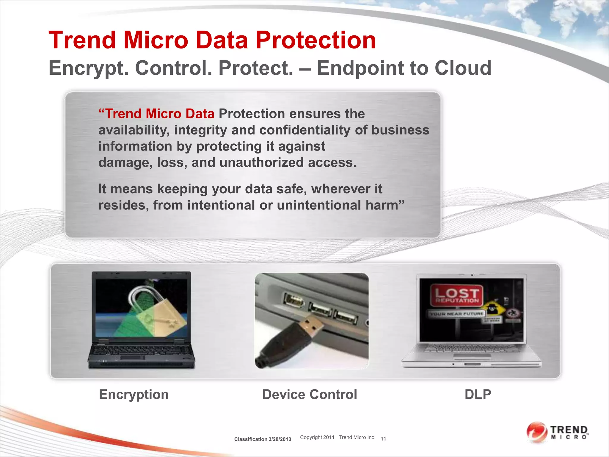Trend Micro Data Protection
Encrypt. Control. Protect. – Endpoint to Cloud

     “Trend Micro Data Protection ensures the
     availability, integrity and confidentiality of business
     information by protecting it against
     damage, loss, and unauthorized access.
     It means keeping your data safe, wherever it
     resides, from intentional or unintentional harm”




     Encryption                       Device Control                                       DLP


                           Classification 3/28/2013   Copyright 2011 Trend Micro Inc. 11
 