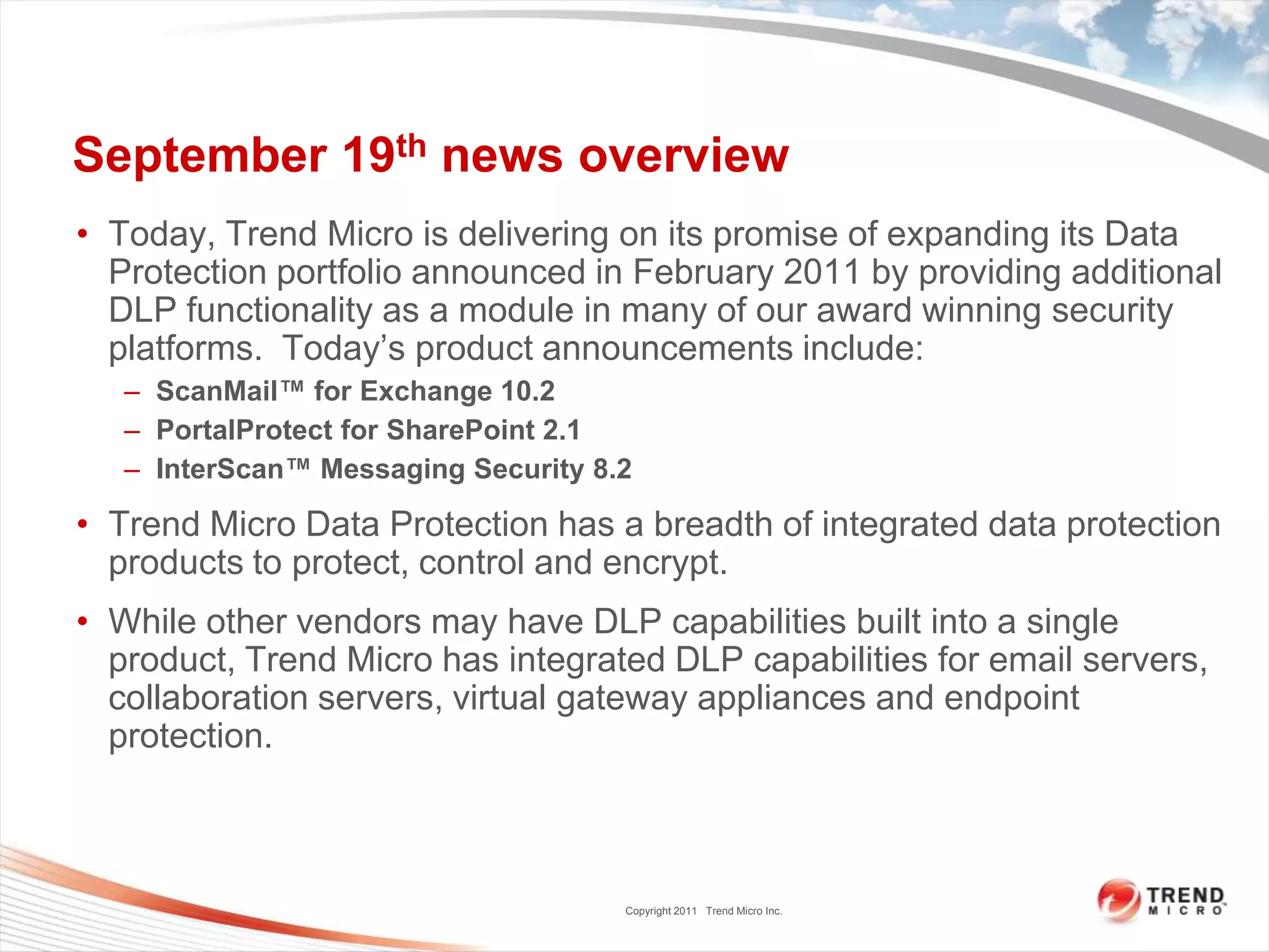 September 19th news overview
• Today, Trend Micro is delivering on its promise of expanding its Data
  Protection portfolio announced in February 2011 by providing additional
  DLP functionality as a module in many of our award winning security
  platforms. Today’s product announcements include:
   – ScanMail™ for Exchange 10.2
   – PortalProtect for SharePoint 2.1
   – InterScan™ Messaging Security 8.2

• Trend Micro Data Protection has a breadth of integrated data protection
  products to protect, control and encrypt.
• While other vendors may have DLP capabilities built into a single
  product, Trend Micro has integrated DLP capabilities for email servers,
  collaboration servers, virtual gateway appliances and endpoint
  protection.



                                     Copyright 2011 Trend Micro Inc.
 