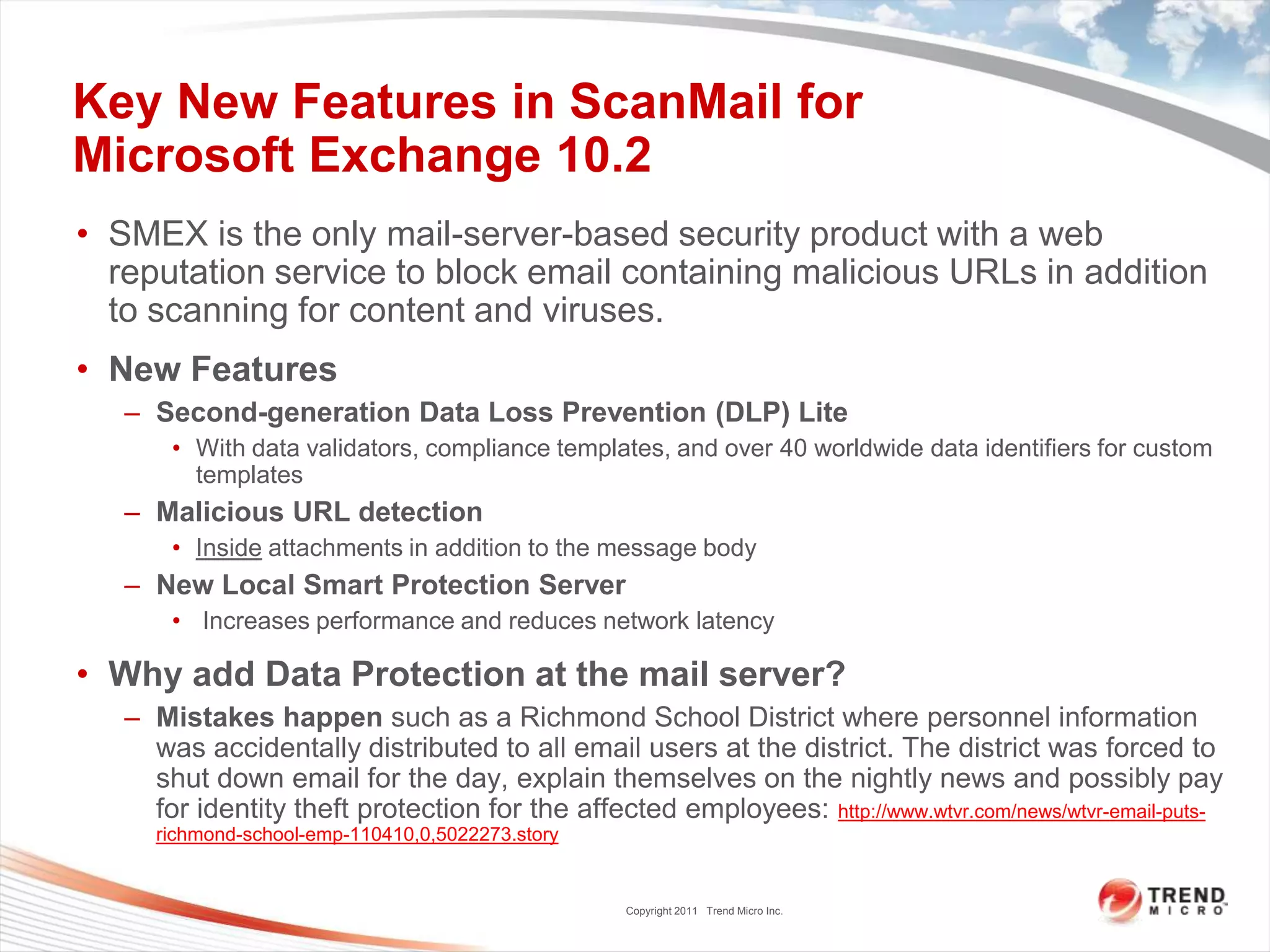 Key New Features in ScanMail for
Microsoft Exchange 10.2
• SMEX is the only mail-server-based security product with a web
  reputation service to block email containing malicious URLs in addition
  to scanning for content and viruses.
• New Features
   – Second-generation Data Loss Prevention (DLP) Lite
       • With data validators, compliance templates, and over 40 worldwide data identifiers for custom
         templates
   – Malicious URL detection
       • Inside attachments in addition to the message body
   – New Local Smart Protection Server
       • Increases performance and reduces network latency

• Why add Data Protection at the mail server?
   – Mistakes happen such as a Richmond School District where personnel information
     was accidentally distributed to all email users at the district. The district was forced to
     shut down email for the day, explain themselves on the nightly news and possibly pay
     for identity theft protection for the affected employees: http://www.wtvr.com/news/wtvr-email-puts-
     richmond-school-emp-110410,0,5022273.story


                                                  Copyright 2011 Trend Micro Inc.
 