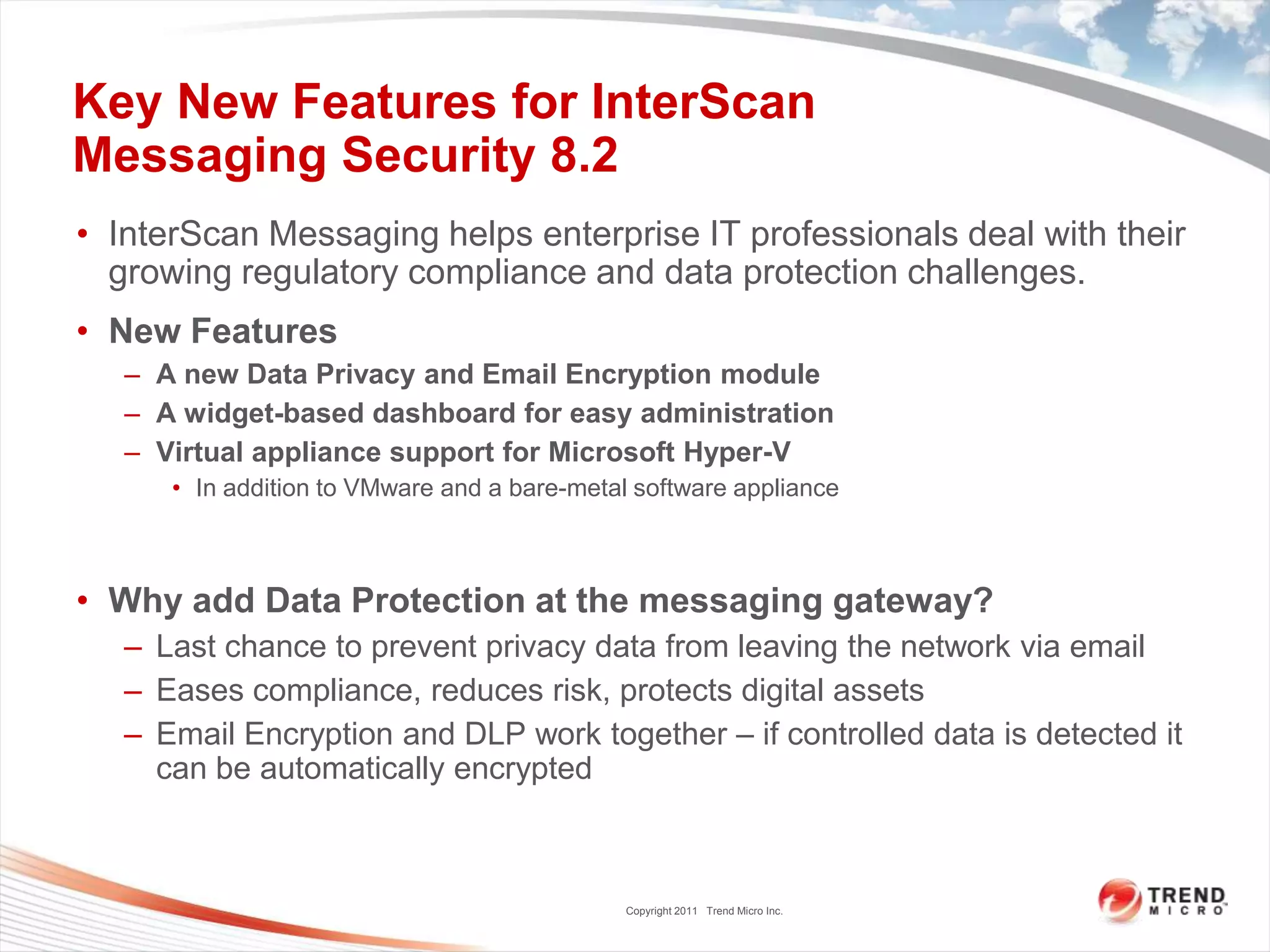 Key New Features for InterScan
Messaging Security 8.2
• InterScan Messaging helps enterprise IT professionals deal with their
  growing regulatory compliance and data protection challenges.
• New Features
   – A new Data Privacy and Email Encryption module
   – A widget-based dashboard for easy administration
   – Virtual appliance support for Microsoft Hyper-V
      • In addition to VMware and a bare-metal software appliance



• Why add Data Protection at the messaging gateway?
   – Last chance to prevent privacy data from leaving the network via email
   – Eases compliance, reduces risk, protects digital assets
   – Email Encryption and DLP work together – if controlled data is detected it
     can be automatically encrypted



                                              Copyright 2011 Trend Micro Inc.
 