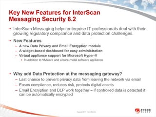Key New Features for InterScan
Messaging Security 8.2
• InterScan Messaging helps enterprise IT professionals deal with their
  growing regulatory compliance and data protection challenges.
• New Features
   – A new Data Privacy and Email Encryption module
   – A widget-based dashboard for easy administration
   – Virtual appliance support for Microsoft Hyper-V
      • In addition to VMware and a bare-metal software appliance



• Why add Data Protection at the messaging gateway?
   – Last chance to prevent privacy data from leaving the network via email
   – Eases compliance, reduces risk, protects digital assets
   – Email Encryption and DLP work together – if controlled data is detected it
     can be automatically encrypted



                                              Copyright 2011 Trend Micro Inc.
 
