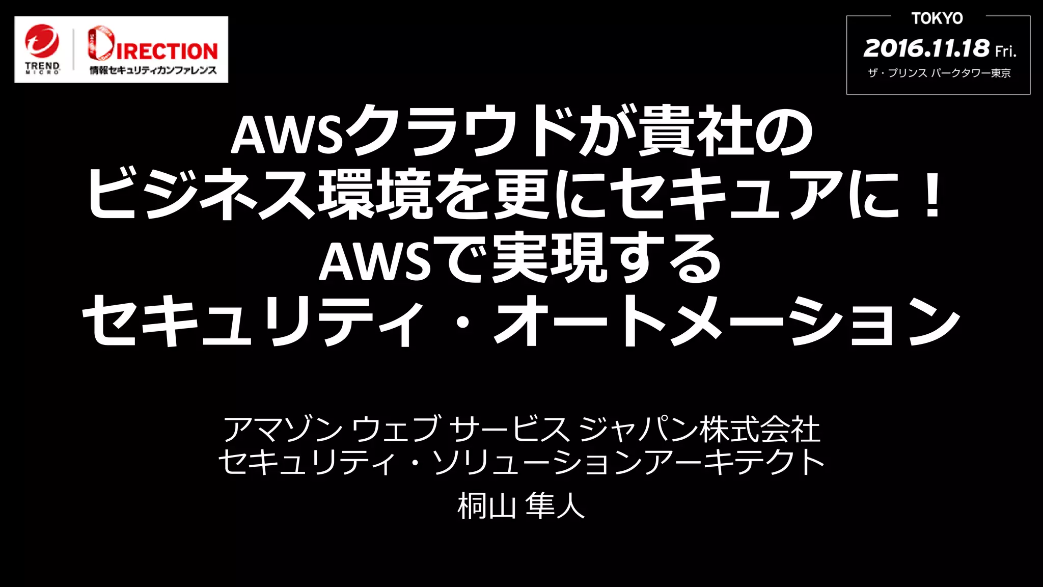 AWSクラウドが貴社の
ビジネス環境を更にセキュアに！
AWSで実現する
セキュリティ・オートメーション
アマゾン ウェブ サービス ジャパン株式会社
セキュリティ・ソリューションアーキテクト
桐山 隼人
 