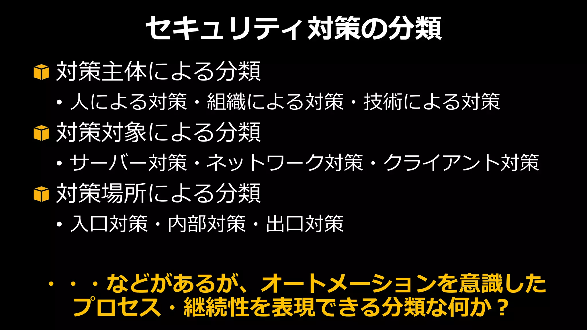 セキュリティ対策の分類
対策主体による分類
• 人による対策・組織による対策・技術による対策
対策対象による分類
• サーバー対策・ネットワーク対策・クライアント対策
対策場所による分類
• 入口対策・内部対策・出口対策
・・・などがあるが、オートメーションを意識した
プロセス・継続性を表現できる分類な何か？
 