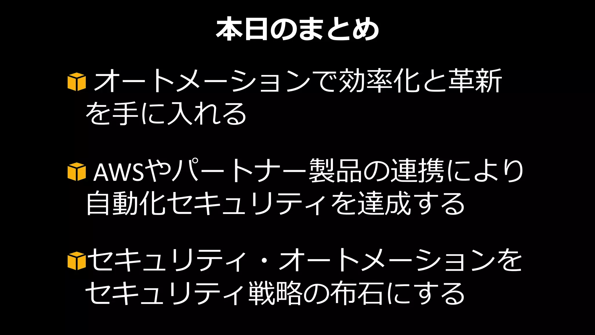 本日のまとめ
オートメーションで効率化と革新
を手に入れる
AWSやパートナー製品の連携により
自動化セキュリティを達成する
セキュリティ・オートメーションを
セキュリティ戦略の布石にする
 