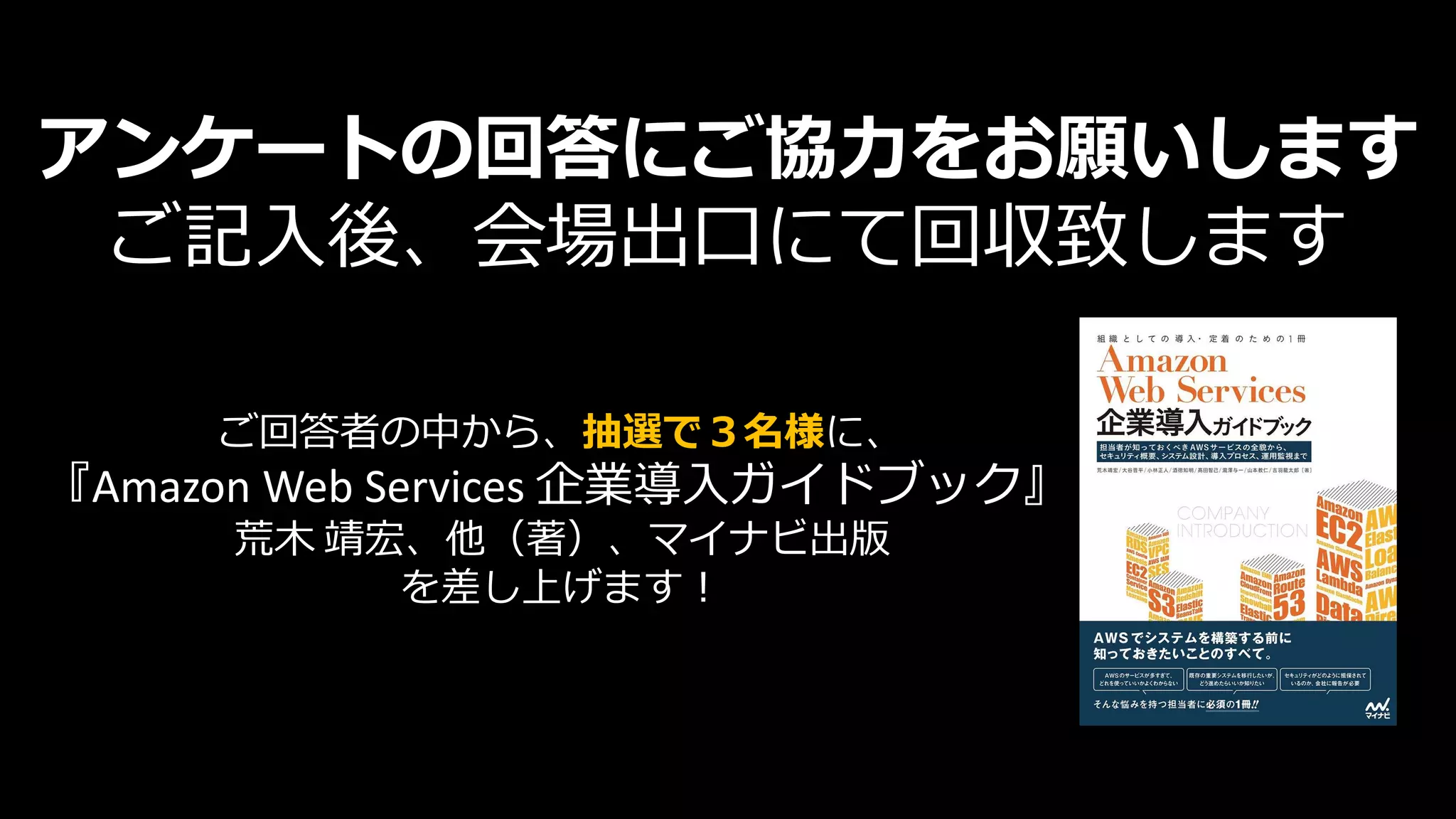 アンケートの回答にご協力をお願いします
ご記入後、会場出口にて回収致します
ご回答者の中から、抽選で３名様に、
『Amazon Web Services 企業導入ガイドブック』
荒木 靖宏、他（著）、マイナビ出版
を差し上げます！
 