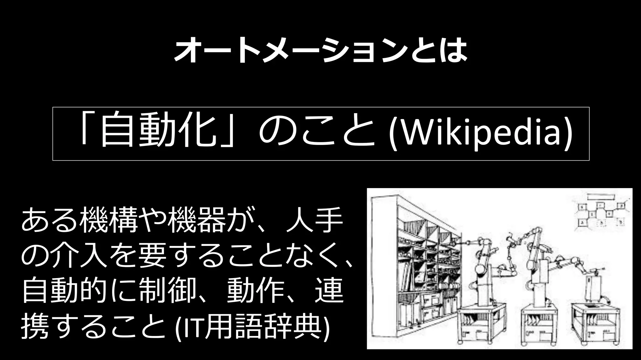 オートメーションとは
ある機構や機器が、人手
の介入を要することなく、
自動的に制御、動作、連
携すること (IT用語辞典)
「自動化」のこと (Wikipedia)
 