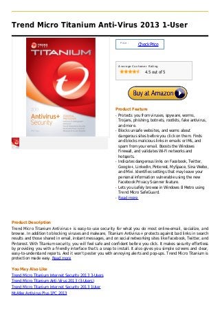 Trend Micro Titanium Anti-Virus 2013 1-User

                                                                 Price :
                                                                           Check Price



                                                                Average Customer Rating

                                                                               4.5 out of 5




                                                            Product Feature
                                                            q   Protects you from viruses, spyware, worms,
                                                                Trojans, phishing, botnets, rootkits, fake antivirus,
                                                                and more.
                                                            q   Blocks unsafe websites, and warns about
                                                                dangerous sites before you click on them. Finds
                                                                and blocks malicious links in emails or IMs, and
                                                                spam from your email. Boosts the Windows
                                                                Firewall, and validates Wi-Fi networks and
                                                                hotspots.
                                                            q   Indicates dangerous links on Facebook, Twitter,
                                                                Google+, LinkedIn, Pinterest, MySpace, Sina Weibo,
                                                                and Mixi. Identifies settings that may leave your
                                                                personal information vulnerable using the new
                                                                Facebook Privacy Scanner feature.
                                                            q   Lets you safely browse in Windows 8 Metro using
                                                                Trend Micro SafeGuard.
                                                            q   Read more




Product Description
Trend Micro Titanium Antivirus+ is easy-to-use security for what you do most online-email, socialize, and
browse. In addition to blocking viruses and malware, Titanium Antivirus+ protects against bad links in search
results and those shared in email, instant messages, and on social networking sites like Facebook, Twitter, and
Pinterest. With Titanium security, you will feel safe and confident before you click. It makes security effortless
by providing you with a friendly interface that’s a snap to install. It also gives you simple screens and clear,
easy-to-understand reports. And it won’t pester you with annoying alerts and pop-ups. Trend Micro Titanium is
protection made easy. Read more

You May Also Like
Trend Micro Titanium Internet Security 2013 3-Users
Trend Micro Titanium Anti-Virus 2013 (3-Users)
Trend Micro Titanium Internet Security 2013 1User
McAfee Antivirus Plus 1PC 2013
 