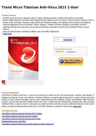Trend Micro Titanium Anti-Virus 2013 1-User

Product Feature
q   Protects you from viruses, spyware, worms, Trojans, phishing, botnets, rootkits, fake antivirus, and more.
q   Blocks unsafe websites, and warns about dangerous sites before you click on them. Finds and blocks malicious links in
    emails or IMs, and spam from your email. Boosts the Windows Firewall, and validates Wi-Fi networks and hotspots.
q   Indicates dangerous links on Facebook, Twitter, Google+, LinkedIn, Pinterest, MySpace, Sina Weibo, and Mixi.
    Identifies settings that may leave your personal information vulnerable using the new Facebook Privacy Scanner
    feature.
q   Lets you safely browse in Windows 8 Metro using Trend Micro SafeGuard.
q   Read more


                                                                        Price :
                                                                                  Check Price



                                                                      Average Customer Rating

                                                                                     4.5 out of 5




Product Description
Trend Micro Titanium Antivirus+ is easy-to-use security for what you do most online-email, socialize, and browse. In
addition to blocking viruses and malware, Titanium Antivirus+ protects against bad links in search results and those
shared in email, instant messages, and on social networking sites like Facebook, Twitter, and Pinterest. With Titanium
security, you will feel safe and confident before you click. It makes security effortless by providing you with a friendly
interface that’s a snap to install. It also gives you simple screens and clear, easy-to-understand reports. And it won’t
pester you with annoying alerts and pop-ups. Trend Micro Titanium is protection made easy. Read more

You May Also Like
Trend Micro Titanium Internet Security 2013 3-Users
Trend Micro Titanium Anti-Virus 2013 (3-Users)
Trend Micro Titanium Internet Security 2013 1User
McAfee Antivirus Plus 1PC 2013
Trend Micro Titanium Maximum Security Premium 2013 (5-Devices)
 