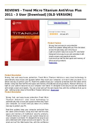 REVIEWS - Trend Micro Titanium AntiVirus Plus
2011 - 3 User [Download] [OLD VERSION]
ViewUserReviews
Average Customer Rating
4.6 out of 5
Product Feature
Strong, fast and easy to use protectionq
Real-time updates safeguards you from the latestq
on-line threats today and in the future
Light on system resources so your PC runs fasterq
Designed to be easy-to-use and understand withq
simple screens and graphical reports
Uses less than half the disk space and memory ofq
other security products
Read moreq
Product Description
Strong, fast and easy-to-use protection- Trend Micro Titanium Antivirus+ uses cloud technology to
automatically stop viruses and spyware before they reach your computer, so it won’t slow you down- it’s a
whole new way to protect your PC. Real-time updates keep your computer protected from the latest online
threats. Using less than half the disk space and memory of traditional security products, Titanium Antivirus + is
light on your system resources so your computer runs faster. It’s designed to be easy-to-use and understand
with simple screens and reports. You can e-mail and surf the web hassle free, with the confidence that you’re
safe - nothing comes close to Trend Micro Titanium Antivirus+. Read more
Product Description
Strong, fast, and easy-to-use protection--Trend Micro
Titanium Antivirus+ uses cloud technology to
automatically stop viruses and spyware before they reach
your computer, so it won't slow you down--it's a whole
new way to protect your PC.
Real-time updates keep your computer protected from
the latest online threats. Using less than half the disk
space and memory of traditional security products,
Titanium Antivirus+ is light on your system resources so
your computer runs faster. It's designed to be easy-to-use
and understand with simple screens and reports. You can
email and surf the Web hassle free, with the confidence
 