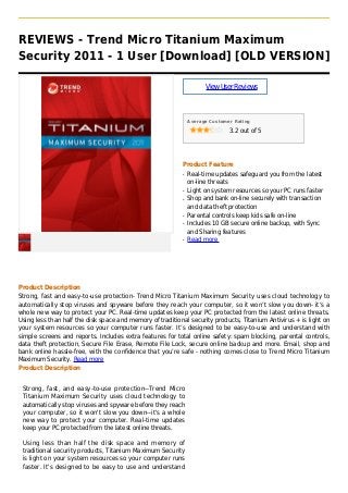 REVIEWS - Trend Micro Titanium Maximum
Security 2011 - 1 User [Download] [OLD VERSION]
ViewUserReviews
Average Customer Rating
3.2 out of 5
Product Feature
Real-time updates safeguard you from the latestq
on-line threats
Light on system resources so your PC runs fasterq
Shop and bank on-line securely with transactionq
and data theft protection
Parental controls keep kids safe on-lineq
Includes 10 GB secure online backup, with Syncq
and Sharing features
Read moreq
Product Description
Strong, fast and easy-to-use protection- Trend Micro Titanium Maximum Security uses cloud technology to
automatically stop viruses and spyware before they reach your computer, so it won’t slow you down- it’s a
whole new way to protect your PC. Real-time updates keep your PC protected from the latest online threats.
Using less than half the disk space and memory of traditional security products, Titanium Antivirus + is light on
your system resources so your computer runs faster. It’s designed to be easy-to-use and understand with
simple screens and reports. Includes extra features for total online safety: spam blocking, parental controls,
data theft protection, Secure File Erase, Remote File Lock, secure online backup and more. Email, shop and
bank online hassle-free, with the confidence that you’re safe - nothing comes close to Trend Micro Titanium
Maximum Security. Read more
Product Description
Strong, fast, and easy-to-use protection--Trend Micro
Titanium Maximum Security uses cloud technology to
automatically stop viruses and spyware before they reach
your computer, so it won't slow you down--it's a whole
new way to protect your computer. Real-time updates
keep your PC protected from the latest online threats.
Using less than half the disk space and memory of
traditional security products, Titanium Maximum Security
is light on your system resources so your computer runs
faster. It's designed to be easy to use and understand
 