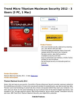 Trend Micro Titanium Maximum Security 2012 - 3
Users (3 PC, 1 Mac)

                                                                  Price :
                                                                            Check Price



                                                                 Average Customer Rating

                                                                                4.0 out of 5




                                                             Product Feature
                                                             q   All-in-one Internet-security solution for protecting
                                                                 you, your devices and your data
                                                             q   Cloud technology proactively stops viruses and
                                                                 spyware before they reach your computer
                                                             q   Parental controls, data theft prevention,
                                                                 smartphone security and more
                                                             q   Easy-to-understand user interface; 10 GB of online
                                                                 storage for secure backups
                                                             q   Set and forget security--no distracting alerts or
                                                                 pop-ups
                                                             q   Read more




Product Description
Titanium Maximum Security 2012 - 3 Users Read more
Product Description

Titanium Maximum Security 2012

Strong, fast and easy-to-use security--Trend Micro Titanium Maximum Security provides maximum protection
for everything you do online. It's your all-in-one security solution for protecting you, your devices and your data.
Titanium uses cloud technology to proactively stop viruses and spyware before they reach your computer, so it
won't slow you down. It's the same technology we use to protect some of the world's biggest businesses, now
available to you. Includes parental controls, data theft prevention, secure online storage, smartphone security
and more. With Trend Micro Titanium Maximum Security, your digital life is protected.

                                               Detailed Features
 