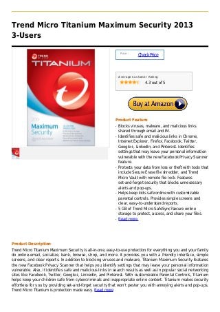 Trend Micro Titanium Maximum Security 2013
3-Users

                                                                 Price :
                                                                           Check Price



                                                                Average Customer Rating

                                                                               4.3 out of 5




                                                            Product Feature
                                                            q   Blocks viruses, malware, and malicious links
                                                                shared through email and IM.
                                                            q   Identifies safe and malicious links in Chrome,
                                                                Internet Explorer, Firefox, Facebook, Twitter,
                                                                Google+, LinkedIn, and Pinterest. Identifies
                                                                settings that may leave your personal information
                                                                vulnerable with the new Facebook Privacy Scanner
                                                                feature.
                                                            q   Protects your data from loss or theft with tools that
                                                                include Secure Erase file shredder, and Trend
                                                                Micro Vault with remote file lock. Features
                                                                set-and-forget security that blocks unnecessary
                                                                alerts and pop-ups.
                                                            q   Helps keep kids safe online with customizable
                                                                parental controls. Provides simple screens and
                                                                clear, easy-to-understand reports.
                                                            q   5 GB of Trend Micro SafeSync?secure online
                                                                storage to protect, access, and share your files.
                                                            q   Read more




Product Description
Trend Micro Titanium Maximum Security is all-in-one, easy-to-use protection for everything you and your family
do online-email, socialize, bank, browse, shop, and more. It provides you with a friendly interface, simple
screens, and clear reports. In addition to blocking viruses and malware, Titanium Maximum Security features
the new Facebook Privacy Scanner that helps you identify settings that may leave your personal information
vulnerable. Also, it identifies safe and malicious links in search results as well as in popular social networking
sites like Facebook, Twitter, Google+, LinkedIn, and Pinterest. With customizable Parental Controls, Titanium
helps keep your children safe from cybercriminals and inappropriate online content. Titanium makes security
effortless for you by providing set-and-forget security that won’t pester you with annoying alerts and pop-ups.
Trend Micro Titanium is protection made easy. Read more
 