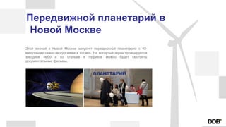 Передвижной планетарий в
Новой Москве
Этой весной в Новой Москве запустят передвижной планетарий с 40-
минутными сеанс-экскурсиями в космос. На вогнутый экран проецируется
звездное небо и со стульев и пуфиков можно будет смотреть
документальные фильмы.
 