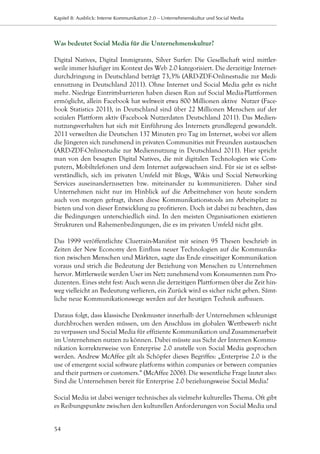 Kapitel 8: Ausblick: Interne Kommunikation 2.0 – Unternehmenskultur und Social Media




Was bedeutet Social Media für die Unternehmenskultur?

Digital Natives, Digital Immigrants, Silver Surfer: Die Gesellschaft wird mittler-
weile immer häufiger im Kontext des Web 2.0 kategorisiert. Die derzeitige Internet-
durchdringung in Deutschland beträgt 73,3% (ARD-ZDF-Onlinestudie zur Medi-
ennutzung in Deutschland 2011). Ohne Internet und Social Media geht es nicht
mehr. Niedrige Eintrittsbarrieren haben diesen Run auf Social Media-Plattformen
ermöglicht, allein Facebook hat weltweit etwa 800 Millionen aktive Nutzer (Face-
book Statistics 2011), in Deutschland sind über 22 Millionen Menschen auf der
sozialen Plattform aktiv (Facebook Nutzerdaten Deutschland 2011). Das Medien-
nutzungsverhalten hat sich mit Einführung des Internets grundlegend gewandelt.
2011 verweilten die Deutschen 137 Minuten pro Tag im Internet, wobei vor allem
die Jüngeren sich zunehmend in privaten Communities mit Freunden austauschen
(ARD-ZDF-Onlinestudie zur Mediennutzung in Deutschland 2011). Hier spricht
man von den besagten Digital Natives, die mit digitalen Technologien wie Com-
putern, Mobiltelefonen und dem Internet aufgewachsen sind. Für sie ist es selbst-
verständlich, sich im privaten Umfeld mit Blogs, Wikis und Social Networking
Services auseinanderzusetzen bzw. miteinander zu kommunizieren. Daher sind
Unternehmen nicht nur im Hinblick auf die Arbeitnehmer von heute sondern
auch von morgen gefragt, ihnen diese Kommunikationstools am Arbeitsplatz zu
bieten und von dieser Entwicklung zu profitieren. Doch ist dabei zu beachten, dass
die Bedingungen unterschiedlich sind. In den meisten Organisationen existieren
Strukturen und Rahemenbedingungen, die es im privaten Umfeld nicht gibt.

Das 1999 veröffentlichte Cluetrain-Manifest mit seinen 95 Thesen beschrieb in
Zeiten der New Economy den Einfluss neuer Technologien auf die Kommunika-
tion zwischen Menschen und Märkten, sagte das Ende einseitiger Kommunikation
voraus und strich die Bedeutung der Beziehung von Menschen zu Unternehmen
hervor. Mittlerweile werden User im Netz zunehmend vom Konsumenten zum Pro-
duzenten. Eines steht fest: Auch wenn die derzeitigen Plattformen über die Zeit hin-
weg vielleicht an Bedeutung verlieren, ein Zurück wird es sicher nicht geben. Sämt-
liche neue Kommunikationswege werden auf der heutigen Technik aufbauen.

Daraus folgt, dass klassische Denkmuster innerhalb der Unternehmen schleunigst
durchbrochen werden müssen, um den Anschluss im globalen Wettbewerb nicht
zu verpassen und Social Media für effiziente Kommunikation und Zusammenarbeit
im Unternehmen nutzen zu können. Dabei müsste aus Sicht der Internen Kommu-
nikation korrekterweise von Enterprise 2.0 anstelle von Social Media gesprochen
werden. Andrew McAffee gilt als Schöpfer dieses Begriffes: „Enterprise 2.0 is the
use of emergent social software platforms within companies or between companies
and their partners or customers.“ (McAffee 2006). Die wesentliche Frage lautet also:
Sind die Unternehmen bereit für Enterprise 2.0 beziehungsweise Social Media?

Social Media ist dabei weniger technisches als vielmehr kulturelles Thema. Oft gibt
es Reibungspunkte zwischen den kulturellen Anforderungen von Social Media und


54
 