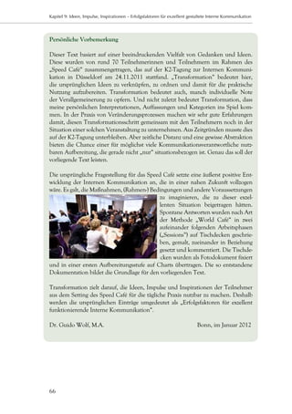 Kapitel 9: Ideen, Impulse, Inspirationen – Erfolgsfaktoren für exzellent gestaltete Interne Kommunikation




Persönliche Vorbemerkung

Dieser Text basiert auf einer beeindruckenden Vielfalt von Gedanken und Ideen.
Diese wurden von rund 70 Teilnehmerinnen und Teilnehmern im Rahmen des
„Speed Café“ zusammengetragen, das auf der K2-Tagung zur Internen Kommuni-
kation in Düsseldorf am 24.11.2011 stattfand. „Transformation“ bedeutet hier,
die ursprünglichen Ideen zu verknüpfen, zu ordnen und damit für die praktische
Nutzung aufzubereiten. Transformation bedeutet auch, manch individuelle Note
der Verallgemeinerung zu opfern. Und nicht zuletzt bedeutet Transformation, dass
meine persönlichen Interpretationen, Auffassungen und Kategorien ins Spiel kom-
men. In der Praxis von Veränderungsprozessen machen wir sehr gute Erfahrungen
damit, diesen Transformationsschritt gemeinsam mit den Teilnehmern noch in der
Situation einer solchen Veranstaltung zu unternehmen. Aus Zeitgründen musste dies
auf der K2-Tagung unterbleiben. Aber zeitliche Distanz und eine gewisse Abstraktion
bieten die Chance einer für möglichst viele Kommunikationsverantwortliche nutz-
baren Aufbereitung, die gerade nicht „nur“ situationsbezogen ist. Genau das soll der
vorliegende Text leisten.

Die ursprüngliche Fragestellung für das Speed Café setzte eine äußerst positive Ent-
wicklung der Internen Kommunikation an, die in einer nahen Zukunft vollzogen
wäre. Es galt, die Maßnahmen, (Rahmen-) Bedingungen und andere Voraussetzungen
                                            zu imaginieren, die zu dieser exzel-
                                            lenten Situation beigetragen hätten.
                                            Spontane Antworten wurden nach Art
                                            der Methode „World Café“ in zwei
                                            aufeinander folgenden Arbeitsphasen
                                            („Sessions“) auf Tischdecken geschrie-
                                            ben, gemalt, zueinander in Beziehung
                                            gesetzt und kommentiert. Die Tischde-
                                             cken wurden als Fotodokument fixiert
und in einer ersten Aufbereitungsstufe auf Charts übertragen. Die so entstandene
Dokumentation bildet die Grundlage für den vorliegenden Text.

Transformation zielt darauf, die Ideen, Impulse und Inspirationen der Teilnehmer
aus dem Setting des Speed Café für die tägliche Praxis nutzbar zu machen. Deshalb
werden die ursprünglichen Einträge umgedeutet als „Erfolgsfaktoren für exzellent
funktionierende Interne Kommunikation“.

Dr. Guido Wolf, M.A.			                                                     Bonn, im Januar 2012




66
 