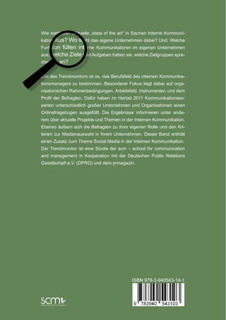 Wie siehtder aktuelle „state of the art“ in Sachen Interne Kommuni-
kation aus? Wo steht das eigene Unternehmen dabei? Und: Welche
Funktion füllen interne Kommunikatoren im eigenen Unternehmen
                                                                                                                                                                                Trendmonitor
aus, welche Ziele und Aufgaben haben sie, welche Zielgruppen spre-
                                                                                                                                                                   Interne Kommunikation 2011




                                                                        Trendmonitor Interne Kommunikation 2011 – Entwicklungen und Potenziale des Berufsstandes
chen sie an?


Ziel des Trendmonitors ist es, das Berufsfeld des internen Kommunika-
                                                                                                                                                                       Entwicklungen und Potenziale des Berufsstandes
tionsmanagers zu bestimmen. Besonderer Fokus liegt dabei auf orga-
nisatorischen Rahmenbedingungen, Arbeitsfeld, Instrumenten und dem
Profil der Befragten. Dafür haben im Herbst 2011 Kommunikationsex-
perten unterschiedlich großer Unternehmen und Organisationen einen
Onlinefragebogen ausgefüllt. Die Ergebnisse informieren unter ande-
rem über aktuelle Projekte und Themen in der Internen Kommunikation.
Ebenso äußern sich die Befragten zu ihrer eigenen Rolle und den Kri-
terien zur Medienauswahl in ihrem Unternehmen. Dieser Band enthält
einen Zusatz zum Thema Social Media in der Internen Kommunikation.
Der Trendmonitor ist eine Studie der scm – school for communication
and management in Kooperation mit der Deutschen Public Relations
Gesellschaft e.V. (DPRG) und dem prmagazin.




                                                                                                                                                                        Schwerpunkt zu Social Media in der Internen Kommunikation



                                           ISBN 978-3-940543-14-1
 