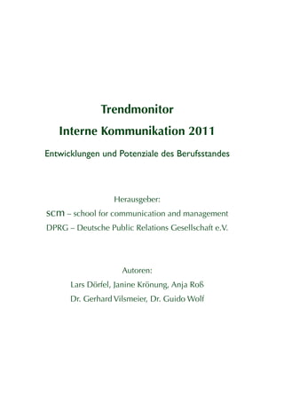 Trendmonitor
   Interne Kommunikation 2011
Entwicklungen und Potenziale des Berufsstandes



                  Herausgeber:
scm – school for communication and management
DPRG – Deutsche Public Relations Gesellschaft e.V.




                    Autoren:
      Lars Dörfel, Janine Krönung, Anja Roß
      Dr. Gerhard Vilsmeier, Dr. Guido Wolf
 