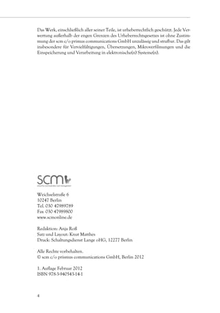 Das Werk, einschließlich aller seiner Teile, ist urheberrechtlich geschützt. Jede Ver-
wertung außerhalb der engen Grenzen des Urheberrechtsgesetzes ist ohne Zustim-
mung der scm c/o primus communications GmbH unzulässig und strafbar. Das gilt
insbesondere für Vervielfältigungen, Übersetzungen, Mikroverfilmungen und die
Einspeicherung und Verarbeitung in elektronische(n) Systeme(n).




Weichselstraße 6
10247 Berlin
Tel. 030    7989789
          4
Fax 	030 47989800
www.scmonline.de

Redaktion: Anja Roß
Satz und Layout: Knut Matthes
Druck: Schaltungsdienst Lange oHG, 12277 Berlin

Alle Rechte vorbehalten.
© scm c/o prismus communications GmbH, Berlin 2012

1. Auflage Februar 2012
ISBN 978-3-940543-14-1



4
 