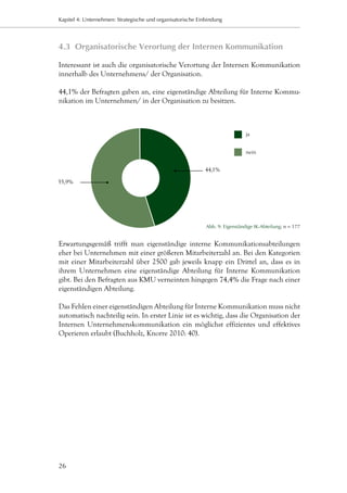 Kapitel 4: Unternehmen: Strategische und organisatorische Einbindung




4.3	 Organisatorische Verortung der Internen Kommunikation

Interessant ist auch die organisatorische Verortung der Internen Kommunikation
innerhalb des Unternehmens/ der Organisation.

44,1% der Befragten gaben an, eine eigenständige Abteilung für Interne Kommu-
nikation im Unternehmen/ in der Organisation zu besitzen.



                                                                               ja


                                                                               nein


                                                             44,1%

55,9%




                                                             Abb. 9: Eigenständige IK-Abteilung; n = 177


Erwartungsgemäß trifft man eigenständige interne Kommunikationsabteilungen
eher bei Unternehmen mit einer größeren Mitarbeiterzahl an. Bei den Kategorien
mit einer Mitarbeiterzahl über 2500 gab jeweils knapp ein Drittel an, dass es in
ihrem Unternehmen eine eigenständige Abteilung für Interne Kommunikation
gibt. Bei den Befragten aus KMU verneinten hingegen 74,4% die Frage nach einer
eigenständigen Abteilung.

Das Fehlen einer eigenständigen Abteilung für Interne Kommunikation muss nicht
automatisch nachteilig sein. In erster Linie ist es wichtig, dass die Organisation der
Internen Unternehmenskommunikation ein möglichst effizientes und effektives
Operieren erlaubt (Buchholz, Knorre 2010: 40).




26
 