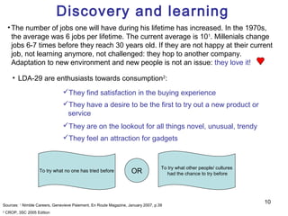 Discovery and learning
     • The number of jobs one will have during his lifetime has increased. In the 1970s,
       the average was 6 jobs per lifetime. The current average is 101. Millenials change
       jobs 6-7 times before they reach 30 years old. If they are not happy at their current
       job, not learning anymore, not challenged: they hop to another company.
       Adaptation to new environment and new people is not an issue: they love it!

       • LDA-29 are enthusiasts towards consumption2:
                               They find satisfaction in the buying experience
                               They have a desire to be the first to try out a new product or
                                service
                               They are on the lookout for all things novel, unusual, trendy
                               They feel an attraction for gadgets



                                                                                   To try what other people/ cultures
                    To try what no one has tried before            OR                 had the chance to try before




                                                                                                                        10
Sources: 1 Nimble Careers, Genevieve Paiement, En Route Magazine, January 2007, p.39
2
    CROP, 3SC 2005 Edition
 