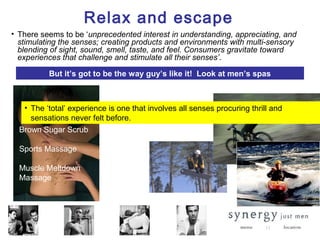 Relax and escape
• There seems to be ‘unprecedented interest in understanding, appreciating, and
  stimulating the senses; creating products and environments with multi-sensory
  blending of sight, sound, smell, taste, and feel. Consumers gravitate toward
  experiences that challenge and stimulate all their senses’.

          But it’s got to be the way guy’s like it! Look at men’s spas



   • The ‘total’ experience is one that involves all senses procuring thrill and
     sensations never felt before.
  Brown Sugar Scrub

  Sports Massage

  Muscle Meltdown
  Massage




                                                                                   13
 