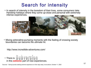 Search for intensity
    • In search of intensity in the boredom of their lives, some consumers take
      Hardship holidays where they come up-close and personal with extremely
      intense experiences.




  • Mixing adrenaline-pumping moments with the feeling of crossing society
    boundaries can become the ultimate hit.


        http://www.incredible-adventures.com/


    • There is
      in this extreme part of new experiences.
                                                                                                           17
Sources: 1 Daring tourists seeking extreme experience on their days away, Iconoculture, October 11, 2002
 