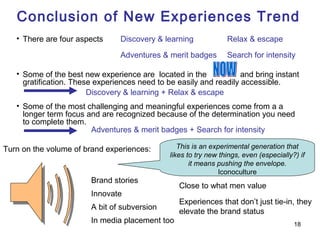 Conclusion of New Experiences Trend
   • There are four aspects      Discovery & learning             Relax & escape

                                 Adventures & merit badges        Search for intensity

   • Some of the best new experience are located in the             and bring instant
     gratification. These experiences need to be easily and readily accessible.
                        Discovery & learning + Relax & escape
   • Some of the most challenging and meaningful experiences come from a a
     longer term focus and are recognized because of the determination you need
     to complete them.
                        Adventures & merit badges + Search for intensity

Turn on the volume of brand experiences:          This is an experimental generation that
                                               likes to try new things, even (especially?) if
                                                      it means pushing the envelope.
                                                                Iconoculture
                        Brand stories
                                                  Close to what men value
                        Innovate
                                                  Experiences that don’t just tie-in, they
                        A bit of subversion
                                                  elevate the brand status
                        In media placement too                                           18
 