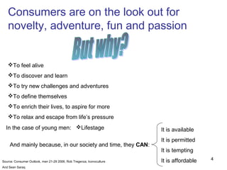 Consumers are on the look out for
   novelty, adventure, fun and passion


   To feel alive
   To discover and learn
   To try new challenges and adventures
   To define themselves
   To enrich their lives, to aspire for more
   To relax and escape from life’s pressure
  In the case of young men: Lifestage                                 It is available
                                                                       It is permitted
    And mainly because, in our society and time, they CAN:
                                                                       It is tempting
                                                                       It is affordable   4
Source: Consumer Outlook, men 21-29 2006, Rob Tregenza, Iconoculture
And Sean Saraq
 