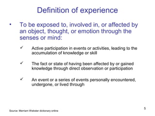 Definition of experience
•       To be exposed to, involved in, or affected by
        an object, thought, or emotion through the
        senses or mind:
                 Active participation in events or activities, leading to the
                  accumulation of knowledge or skill

                 The fact or state of having been affected by or gained
                  knowledge through direct observation or participation

                 An event or a series of events personally encountered,
                  undergone, or lived through




                                                                                 5
Source: Merriam Webster dictionary online
 